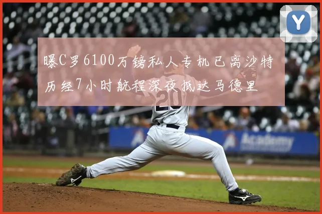 曝C罗6100万镑私人专机已离沙特 历经7小时航程深夜抵达马德里