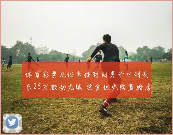 体育彩票见证幸福时刻男子中刮刮乐25万激动无眠 奖金优先购置婚房