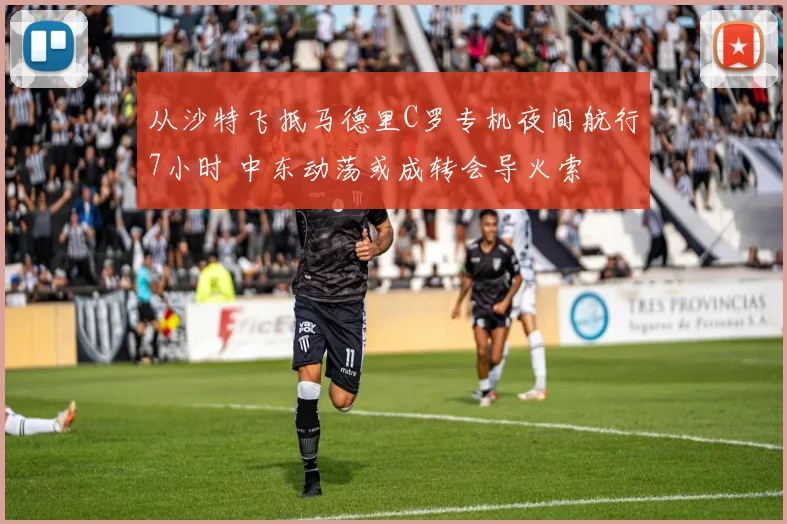 从沙特飞抵马德里C罗专机夜间航行7小时 中东动荡或成转会导火索