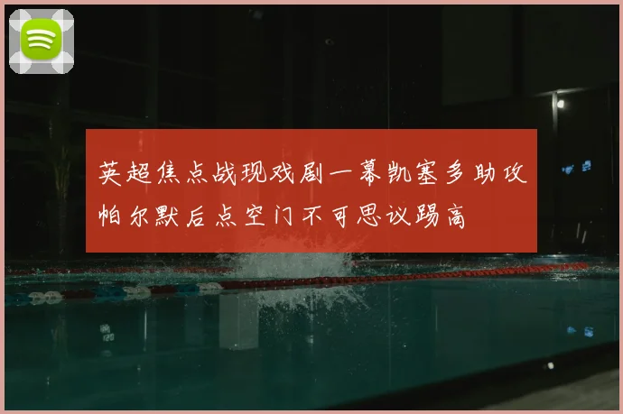 英超焦点战现戏剧一幕凯塞多助攻帕尔默后点空门不可思议踢高