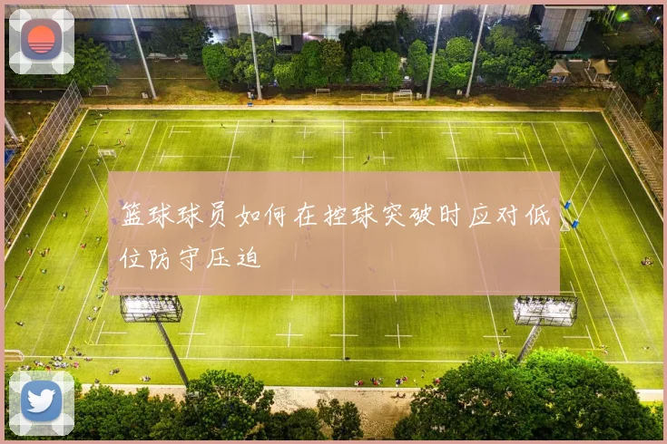 篮球球员如何在控球突破时应对低位防守压迫