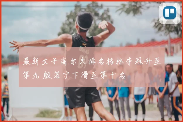 最新女子高尔夫排名格林夺冠升至第九 殷若宁下滑至第十名