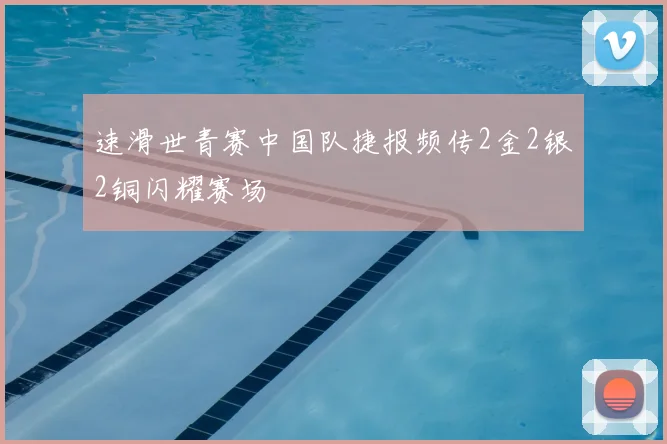 速滑世青赛中国队捷报频传2金2银2铜闪耀赛场