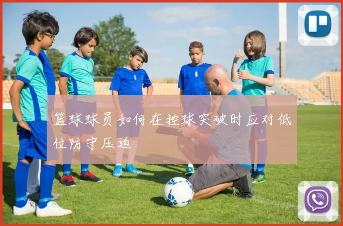 篮球球员如何在控球突破时应对低位防守压迫