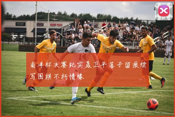 南洋杯决赛纪实聂卫平落子留痕续写围棋不朽情缘