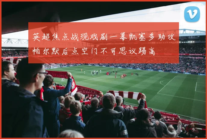 英超焦点战现戏剧一幕凯塞多助攻帕尔默后点空门不可思议踢高