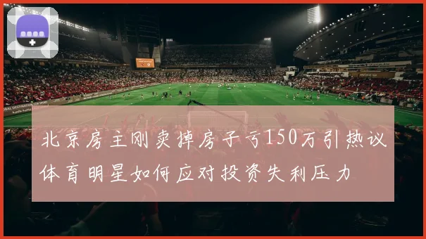 北京房主刚卖掉房子亏150万引热议体育明星如何应对投资失利压力