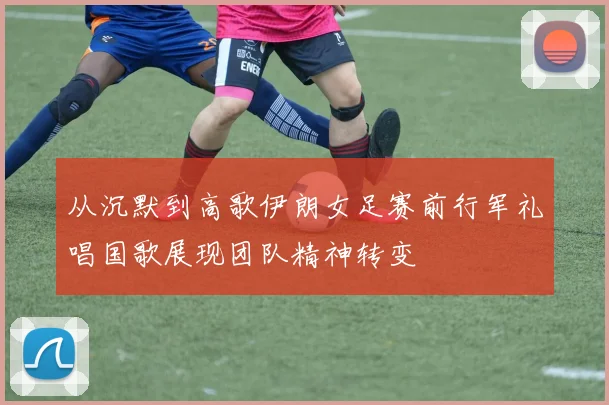 从沉默到高歌伊朗女足赛前行军礼唱国歌展现团队精神转变