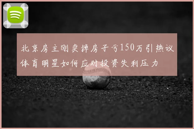 北京房主刚卖掉房子亏150万引热议体育明星如何应对投资失利压力